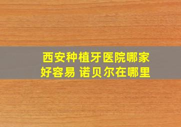 西安种植牙医院哪家好容易 诺贝尔在哪里